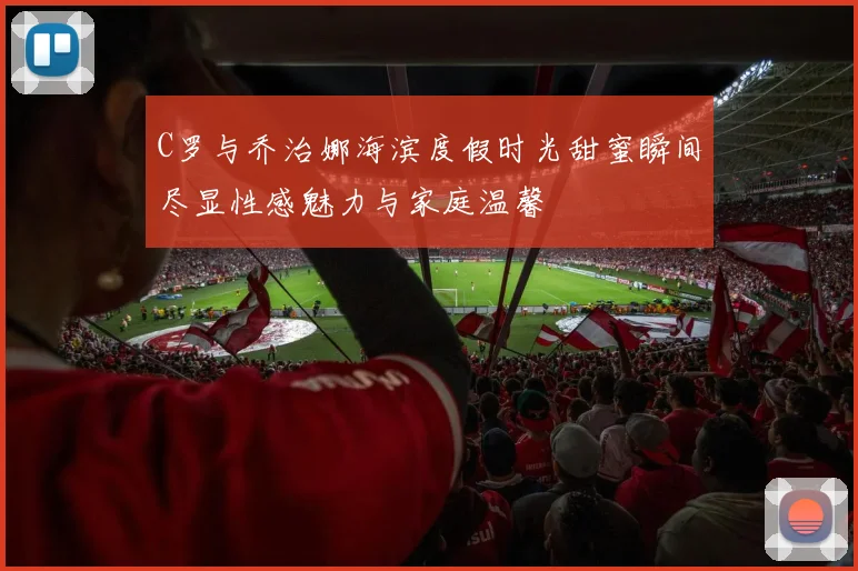 C罗与乔治娜海滨度假时光甜蜜瞬间尽显性感魅力与家庭温馨