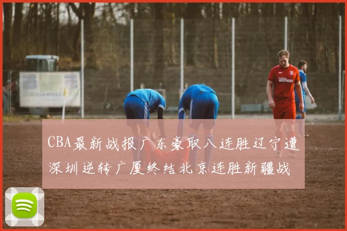 CBA最新战报广东豪取八连胜辽宁遭深圳逆转广厦终结北京连胜新疆战胜广州