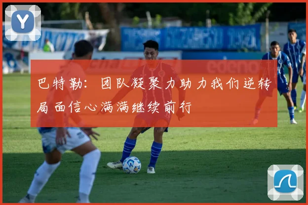 巴特勒：团队凝聚力助力我们逆转局面信心满满继续前行