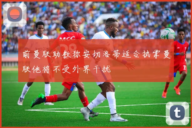 前曼联助教称安切洛蒂适合执掌曼联他将不受外界干扰