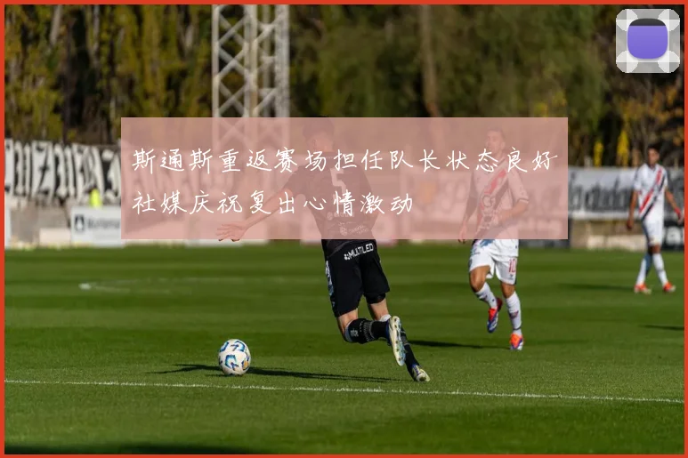 斯通斯重返赛场担任队长状态良好社媒庆祝复出心情激动