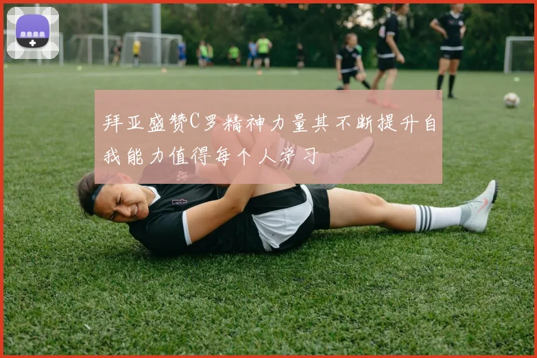 拜亚盛赞C罗精神力量其不断提升自我能力值得每个人学习