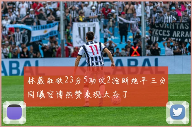 林葳狂砍23分5助攻2抢断绝平三分同曦官博热赞表现太夯了