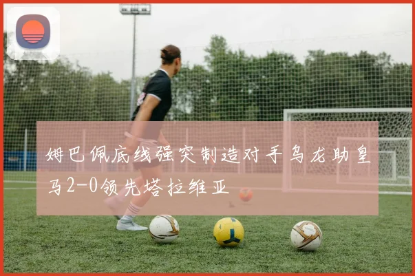 姆巴佩底线强突制造对手乌龙助皇马2-0领先塔拉维亚