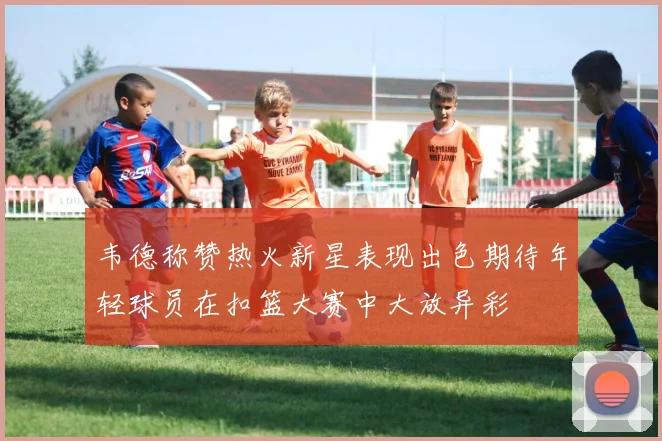 韦德称赞热火新星表现出色期待年轻球员在扣篮大赛中大放异彩