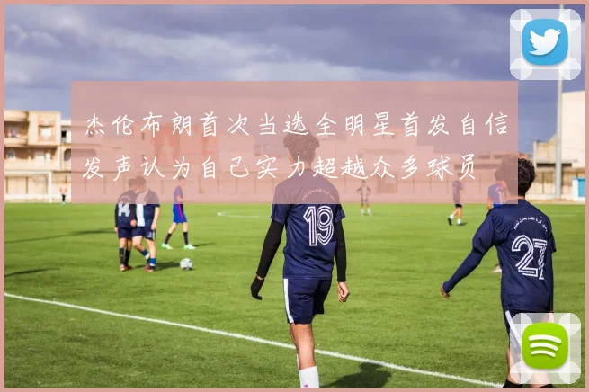 杰伦布朗首次当选全明星首发自信发声认为自己实力超越众多球员