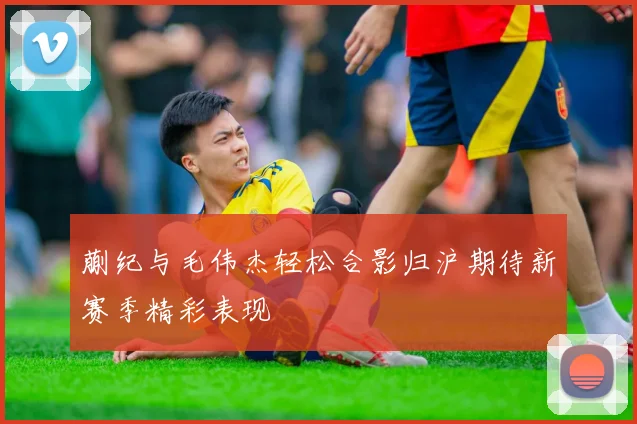 蒯纪与毛伟杰轻松合影归沪期待新赛季精彩表现