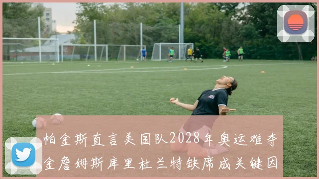 帕金斯直言美国队2028年奥运难夺金詹姆斯库里杜兰特缺席成关键因素