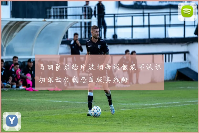 马朗萨尔怒斥波切蒂诺假装不认识切尔西对我态度极其残酷