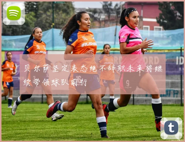 贝尔萨坚定表态绝不辞职未来将继续带领球队前行