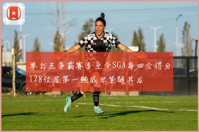 单打王争霸赛季至今SGA每回合得分128位居第一鲍威尔紧随其后