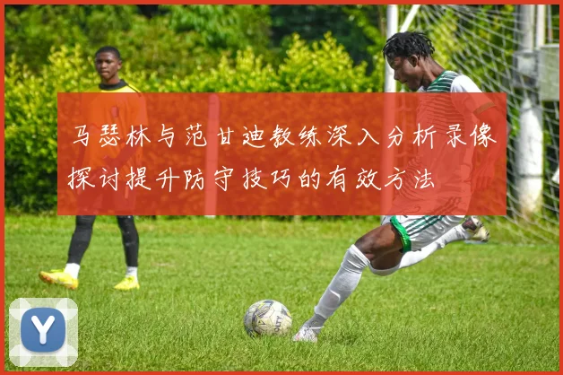 马瑟林与范甘迪教练深入分析录像探讨提升防守技巧的有效方法