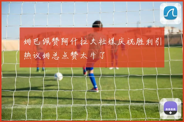 姆巴佩赞阿什拉夫社媒庆祝胜利引热议姆总点赞太牛了