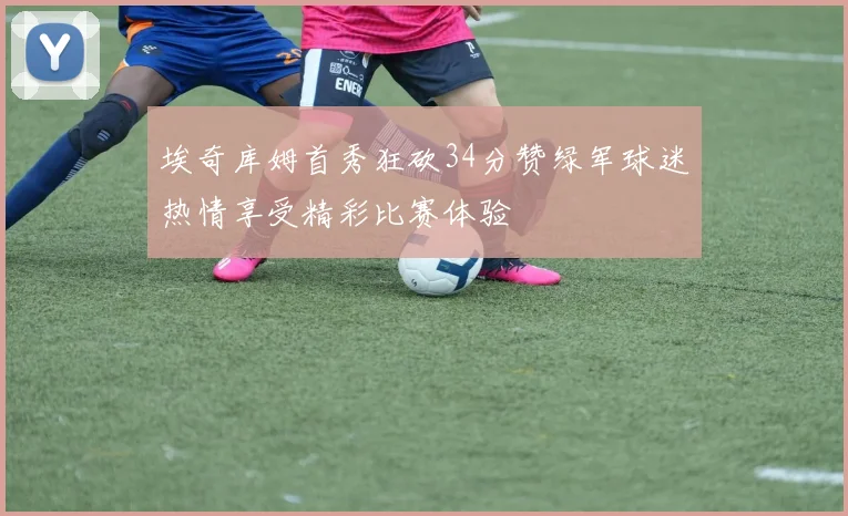 埃奇库姆首秀狂砍34分赞绿军球迷热情享受精彩比赛体验