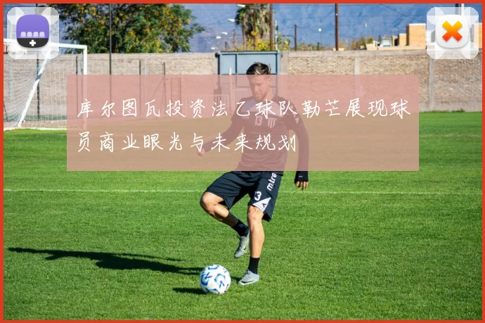 库尔图瓦投资法乙球队勒芒展现球员商业眼光与未来规划