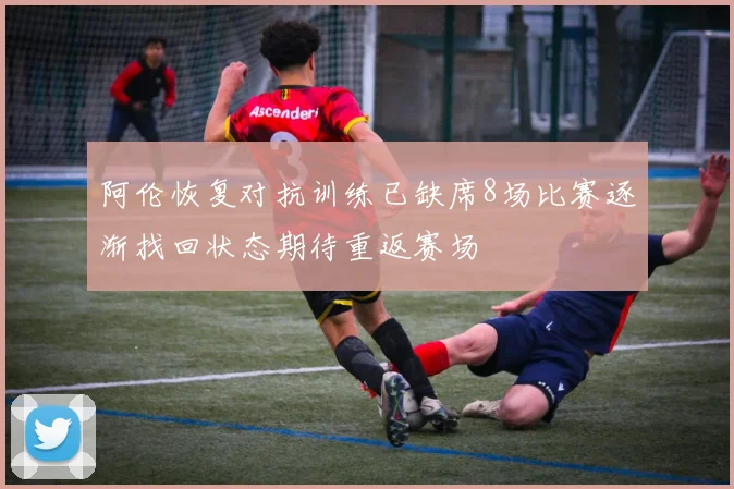 阿伦恢复对抗训练已缺席8场比赛逐渐找回状态期待重返赛场