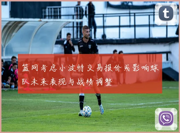 篮网考虑小波特交易报价或影响球队未来表现与战绩调整