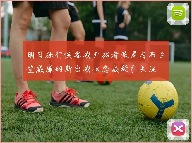 明日独行侠客战开拓者浓眉与布兰登威廉姆斯出战状态成疑引关注