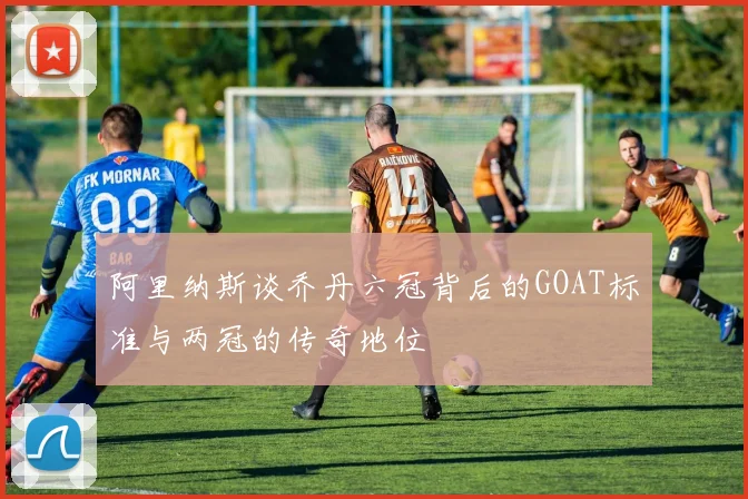 阿里纳斯谈乔丹六冠背后的GOAT标准与两冠的传奇地位