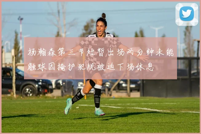 杨瀚森第三节短暂出场两分钟未能触球因掩护犯规被迫下场休息