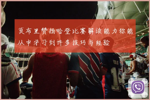 莫布里赞扬哈登比赛解读能力称能从中学习到许多技巧与经验
