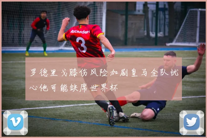 罗德里戈膝伤风险加剧皇马全队忧心他可能缺席世界杯