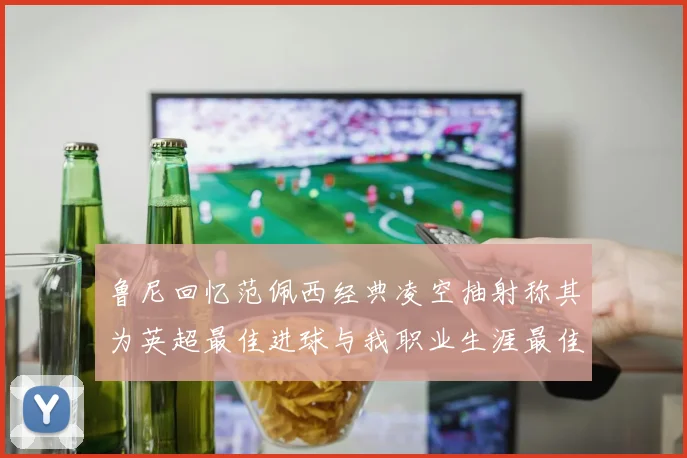 鲁尼回忆范佩西经典凌空抽射称其为英超最佳进球与我职业生涯最佳传球结合