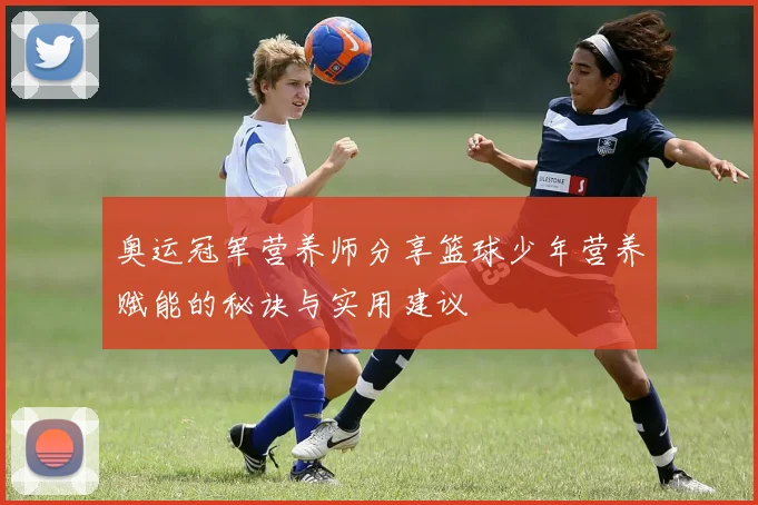 奥运冠军营养师分享篮球少年营养赋能的秘诀与实用建议