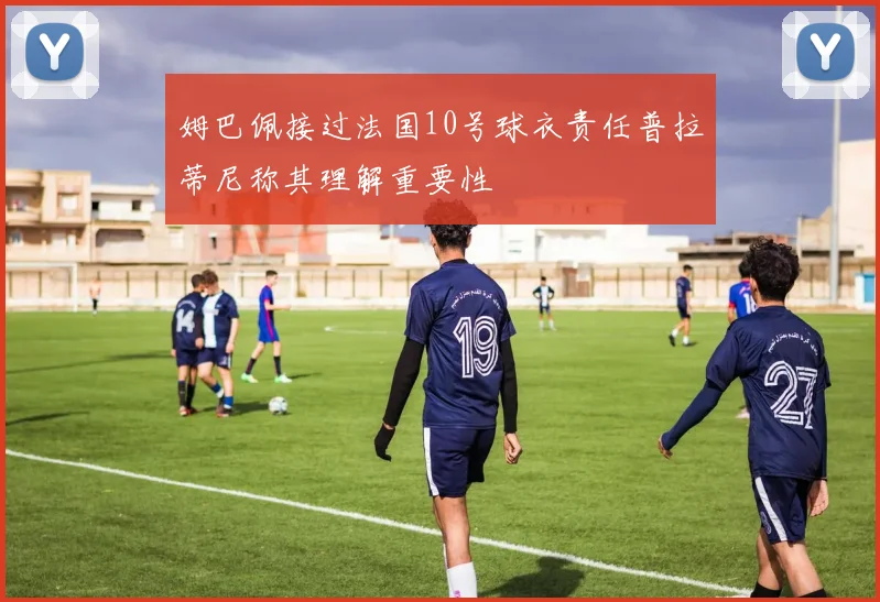 姆巴佩接过法国10号球衣责任普拉蒂尼称其理解重要性