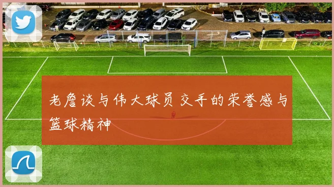 老詹谈与伟大球员交手的荣誉感与篮球精神