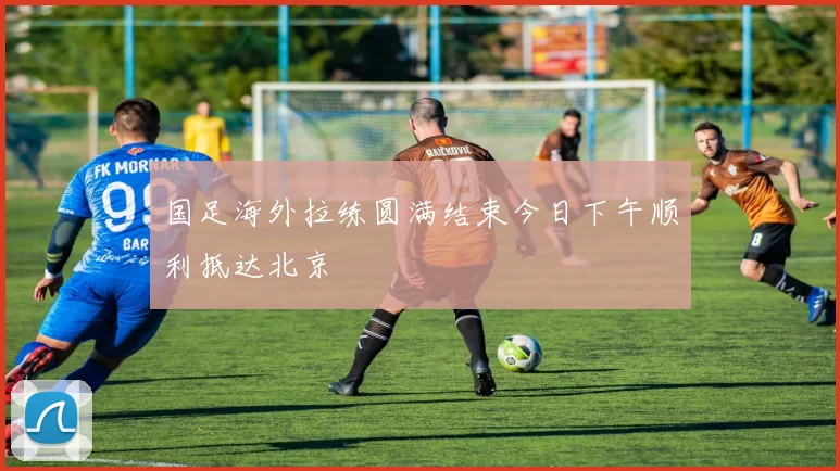 国足海外拉练圆满结束今日下午顺利抵达北京