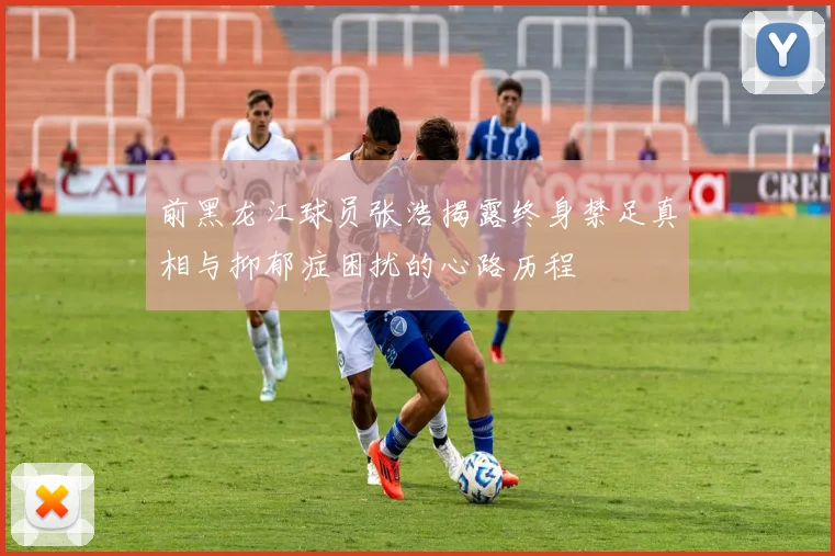 前黑龙江球员张浩揭露终身禁足真相与抑郁症困扰的心路历程