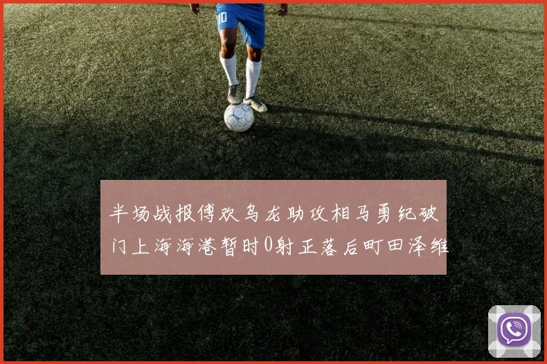 半场战报傅欢乌龙助攻相马勇纪破门上海海港暂时0射正落后町田泽维亚0-2