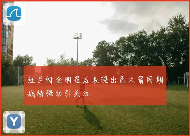 杜兰特全明星后表现出色火箭同期战绩强劲引关注