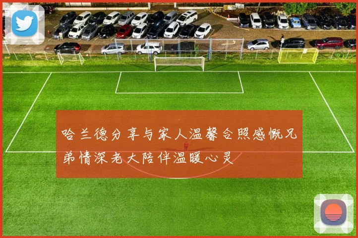 哈兰德分享与家人温馨合照感慨兄弟情深老大陪伴温暖心灵