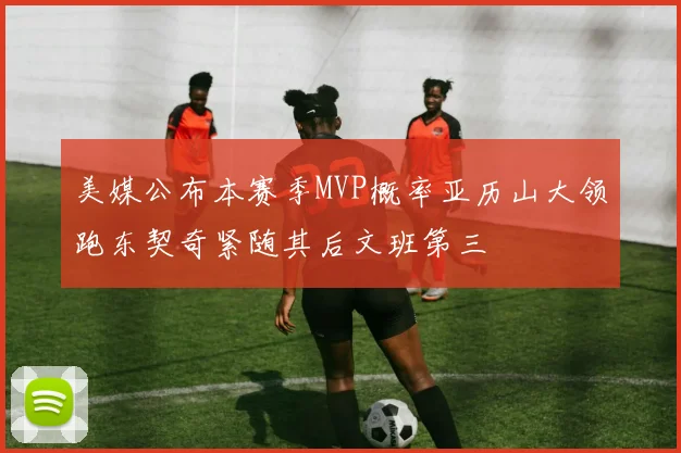 美媒公布本赛季MVP概率亚历山大领跑东契奇紧随其后文班第三