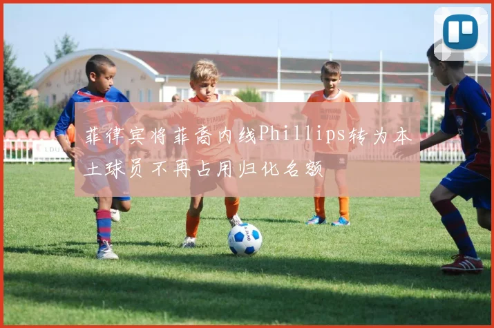 菲律宾将菲裔内线Phillips转为本土球员不再占用归化名额