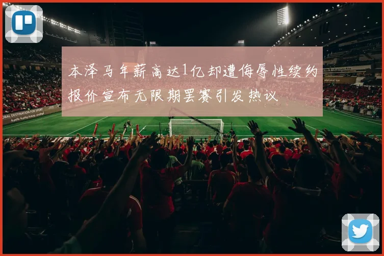 本泽马年薪高达1亿却遭侮辱性续约报价宣布无限期罢赛引发热议