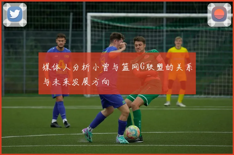 媒体人分析小曾与篮网G联盟的关系与未来发展方向