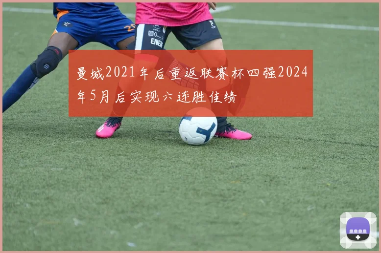 曼城2021年后重返联赛杯四强2024年5月后实现六连胜佳绩
