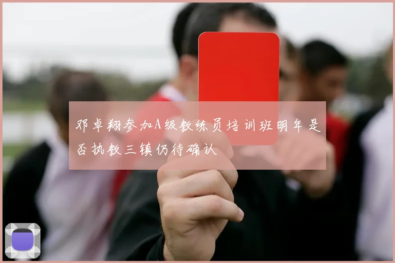 邓卓翔参加A级教练员培训班明年是否执教三镇仍待确认