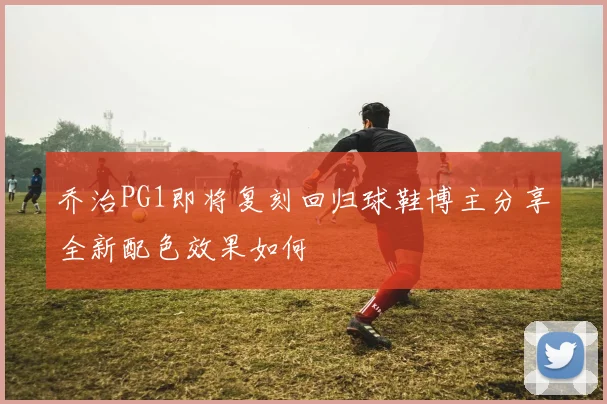 乔治PG1即将复刻回归球鞋博主分享全新配色效果如何