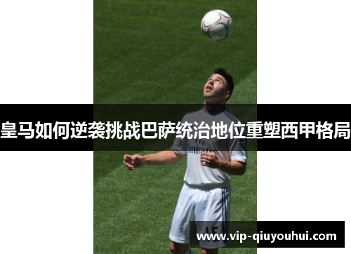 皇马如何逆袭挑战巴萨统治地位重塑西甲格局