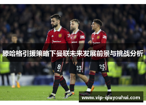 滕哈格引援策略下曼联未来发展前景与挑战分析