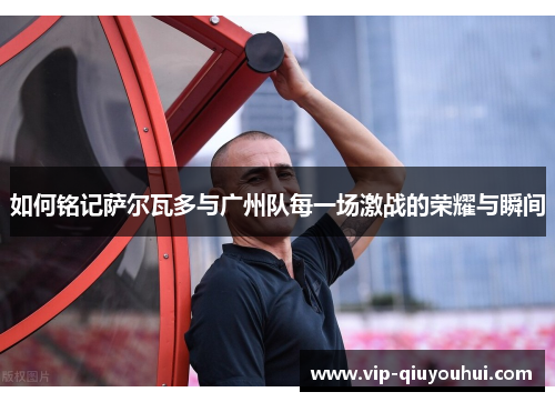 如何铭记萨尔瓦多与广州队每一场激战的荣耀与瞬间